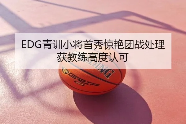EDG青训小将首秀惊艳团战处理获教练高度认可
