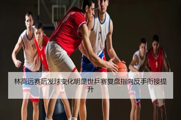 林高远赛后发球变化明显世乒赛复盘指向反手衔接提升