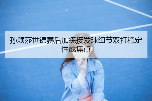 孙颖莎世锦赛后加练接发球细节双打稳定性成焦点
