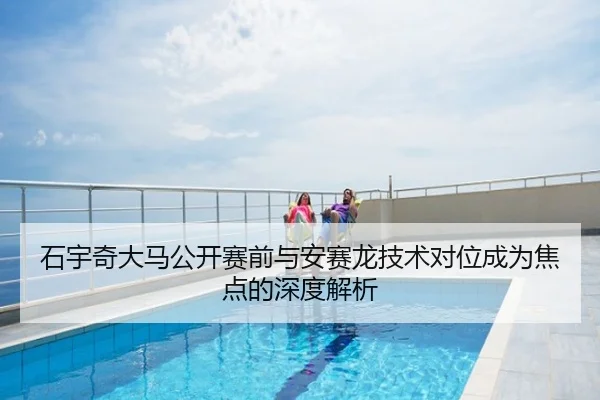 石宇奇大马公开赛前与安赛龙技术对位成为焦点的深度解析