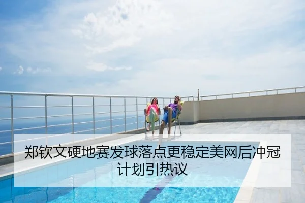 郑钦文硬地赛发球落点更稳定美网后冲冠计划引热议