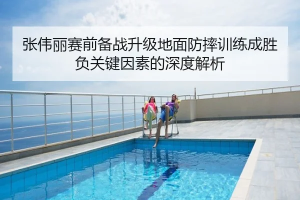 张伟丽赛前备战升级地面防摔训练成胜负关键因素的深度解析